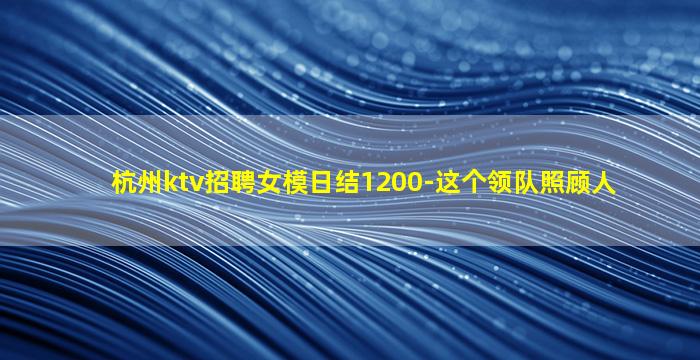 杭州ktv招聘女模日结1200-这个领队照顾人
